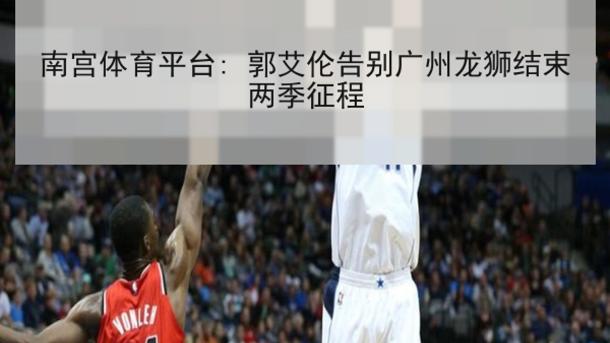 南宫体育平台: 郭艾伦告别广州龙狮结束两季征程 南宫体育平台: 郭艾伦告别广州龙狮结束两季征程